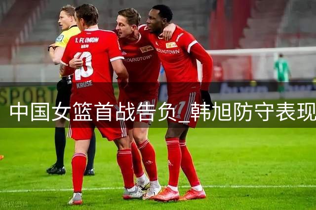 中国女篮首战告负 韩旭防守表现亮眼